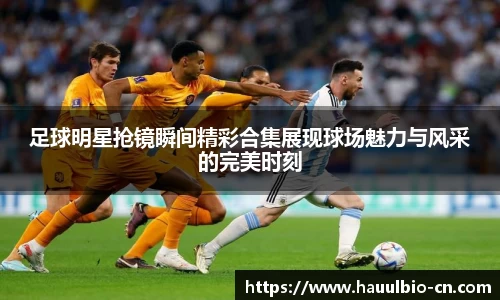 足球明星抢镜瞬间精彩合集展现球场魅力与风采的完美时刻