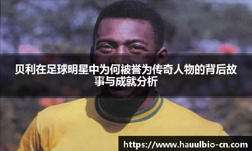 贝利在足球明星中为何被誉为传奇人物的背后故事与成就分析