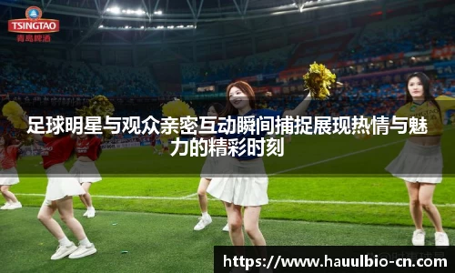 足球明星与观众亲密互动瞬间捕捉展现热情与魅力的精彩时刻